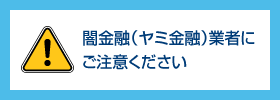 闇金融（ヤミ金融）業者にご注意ください